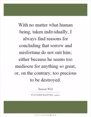 With no matter what human being, taken individually, I always find reasons for concluding that sorrow and misfortune do not suit him; either because he seems too mediocre for anything so great, or, on the contrary, too precious to be destroyed Picture Quote #1