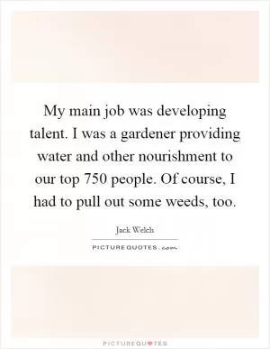 My main job was developing talent. I was a gardener providing water and other nourishment to our top 750 people. Of course, I had to pull out some weeds, too Picture Quote #1