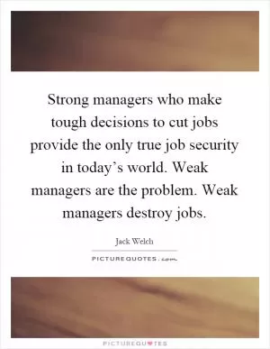 Strong managers who make tough decisions to cut jobs provide the only true job security in today’s world. Weak managers are the problem. Weak managers destroy jobs Picture Quote #1