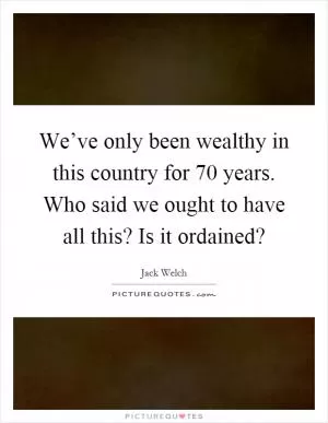 We’ve only been wealthy in this country for 70 years. Who said we ought to have all this? Is it ordained? Picture Quote #1