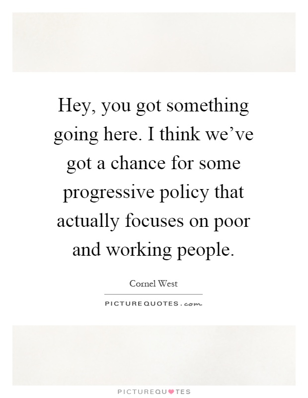 Hey, you got something going here. I think we've got a chance for some progressive policy that actually focuses on poor and working people Picture Quote #1