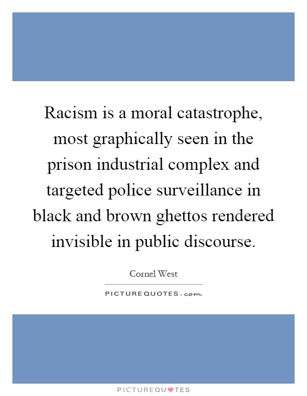 Racism is a moral catastrophe, most graphically seen in the prison industrial complex and targeted police surveillance in black and brown ghettos rendered invisible in public discourse Picture Quote #1
