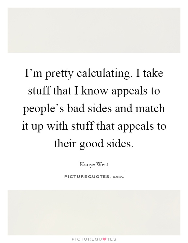 I'm pretty calculating. I take stuff that I know appeals to people's bad sides and match it up with stuff that appeals to their good sides Picture Quote #1
