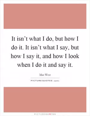 It isn’t what I do, but how I do it. It isn’t what I say, but how I say it, and how I look when I do it and say it Picture Quote #1