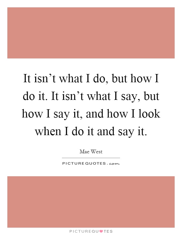 It isn't what I do, but how I do it. It isn't what I say, but how I say it, and how I look when I do it and say it Picture Quote #1