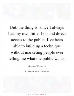 But, the thing is, since I always had my own little shop and direct access to the public, I’ve been able to build up a technique without marketing people ever telling me what the public wants Picture Quote #1