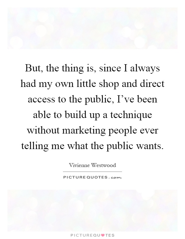 But, the thing is, since I always had my own little shop and direct access to the public, I've been able to build up a technique without marketing people ever telling me what the public wants Picture Quote #1