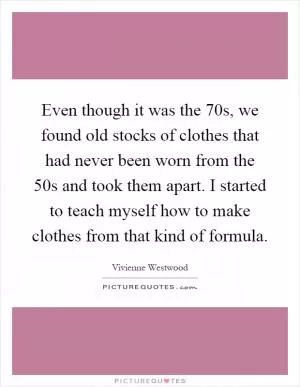 Even though it was the 70s, we found old stocks of clothes that had never been worn from the 50s and took them apart. I started to teach myself how to make clothes from that kind of formula Picture Quote #1
