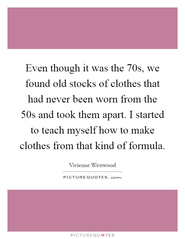 Even though it was the 70s, we found old stocks of clothes that had never been worn from the 50s and took them apart. I started to teach myself how to make clothes from that kind of formula Picture Quote #1