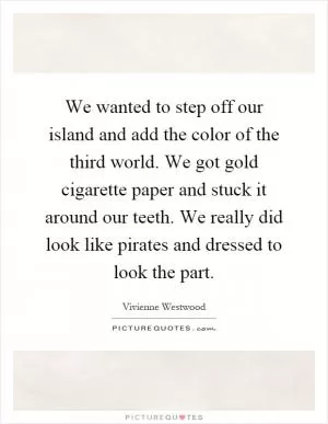 We wanted to step off our island and add the color of the third world. We got gold cigarette paper and stuck it around our teeth. We really did look like pirates and dressed to look the part Picture Quote #1