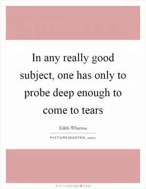 In any really good subject, one has only to probe deep enough to come to tears Picture Quote #1