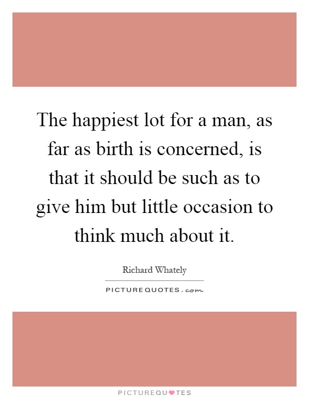 The happiest lot for a man, as far as birth is concerned, is that it should be such as to give him but little occasion to think much about it Picture Quote #1