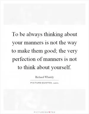 To be always thinking about your manners is not the way to make them good; the very perfection of manners is not to think about yourself Picture Quote #1