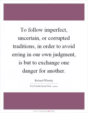To follow imperfect, uncertain, or corrupted traditions, in order to avoid erring in our own judgment, is but to exchange one danger for another Picture Quote #1