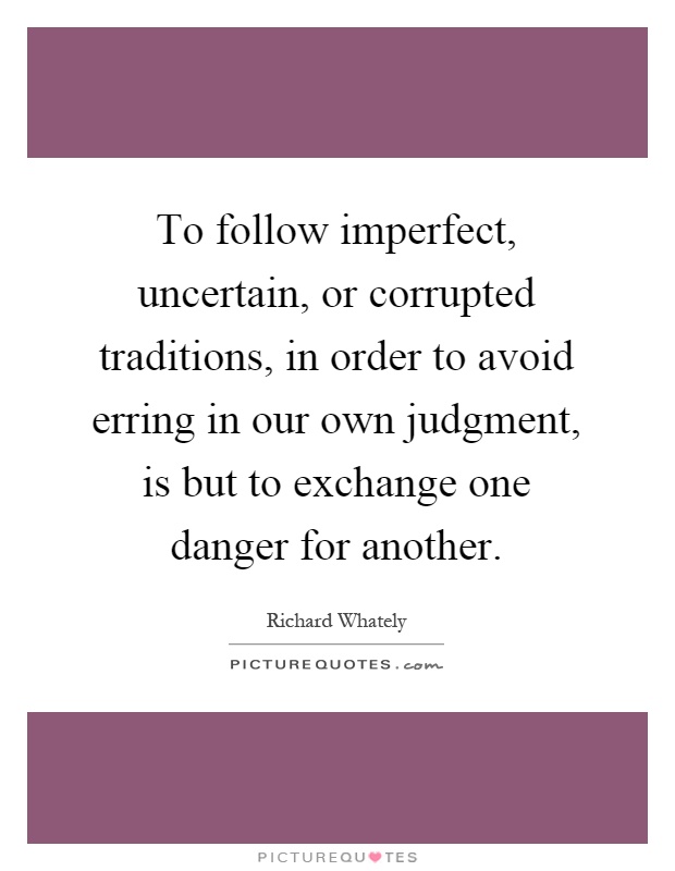 To follow imperfect, uncertain, or corrupted traditions, in order to avoid erring in our own judgment, is but to exchange one danger for another Picture Quote #1