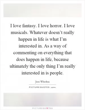 I love fantasy. I love horror. I love musicals. Whatever doesn’t really happen in life is what I’m interested in. As a way of commenting on everything that does happen in life, because ultimately the only thing I’m really interested in is people Picture Quote #1