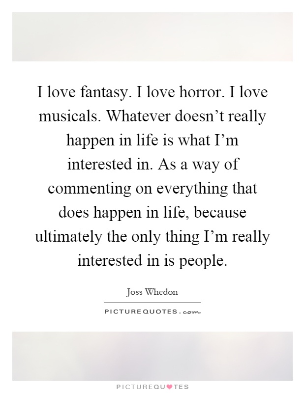 I love fantasy. I love horror. I love musicals. Whatever doesn't really happen in life is what I'm interested in. As a way of commenting on everything that does happen in life, because ultimately the only thing I'm really interested in is people Picture Quote #1