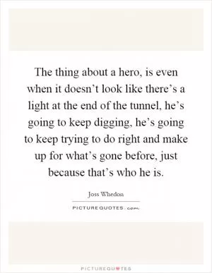 The thing about a hero, is even when it doesn’t look like there’s a light at the end of the tunnel, he’s going to keep digging, he’s going to keep trying to do right and make up for what’s gone before, just because that’s who he is Picture Quote #1