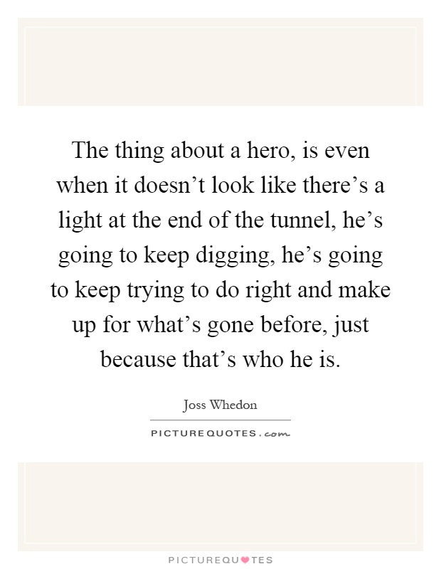The thing about a hero, is even when it doesn't look like there's a light at the end of the tunnel, he's going to keep digging, he's going to keep trying to do right and make up for what's gone before, just because that's who he is Picture Quote #1