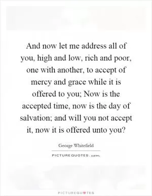 And now let me address all of you, high and low, rich and poor, one with another, to accept of mercy and grace while it is offered to you; Now is the accepted time, now is the day of salvation; and will you not accept it, now it is offered unto you? Picture Quote #1