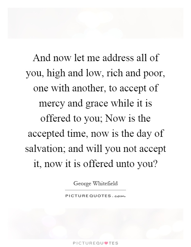 And now let me address all of you, high and low, rich and poor, one with another, to accept of mercy and grace while it is offered to you; Now is the accepted time, now is the day of salvation; and will you not accept it, now it is offered unto you? Picture Quote #1