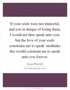 If your souls were not immortal, and you in danger of losing them, I would not thus speak unto you; but the love of your souls constrains me to speak: methinks this would constrain me to speak unto you forever Picture Quote #1