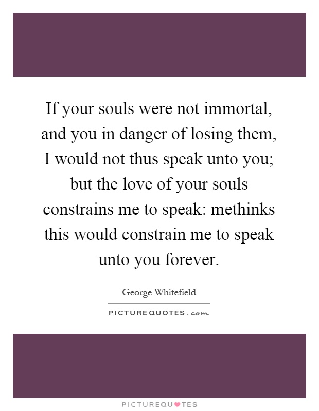 If your souls were not immortal, and you in danger of losing them, I would not thus speak unto you; but the love of your souls constrains me to speak: methinks this would constrain me to speak unto you forever Picture Quote #1