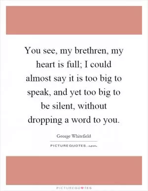 You see, my brethren, my heart is full; I could almost say it is too big to speak, and yet too big to be silent, without dropping a word to you Picture Quote #1