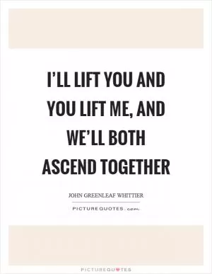 I’ll lift you and you lift me, and we’ll both ascend together Picture Quote #1