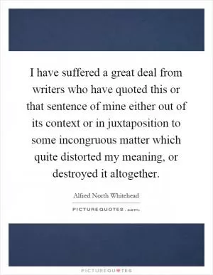 I have suffered a great deal from writers who have quoted this or that sentence of mine either out of its context or in juxtaposition to some incongruous matter which quite distorted my meaning, or destroyed it altogether Picture Quote #1