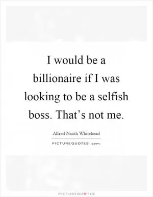 I would be a billionaire if I was looking to be a selfish boss. That’s not me Picture Quote #1