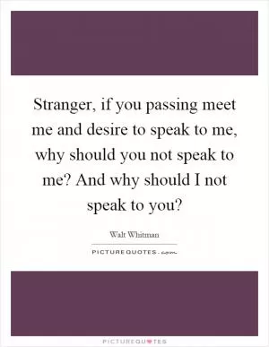 Stranger, if you passing meet me and desire to speak to me, why should you not speak to me? And why should I not speak to you? Picture Quote #1