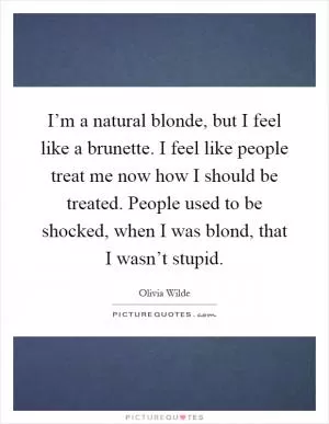 I’m a natural blonde, but I feel like a brunette. I feel like people treat me now how I should be treated. People used to be shocked, when I was blond, that I wasn’t stupid Picture Quote #1