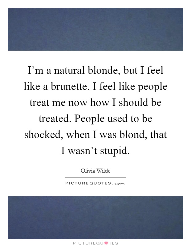 I'm a natural blonde, but I feel like a brunette. I feel like people treat me now how I should be treated. People used to be shocked, when I was blond, that I wasn't stupid Picture Quote #1