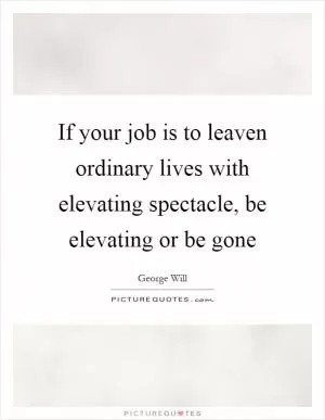 If your job is to leaven ordinary lives with elevating spectacle, be elevating or be gone Picture Quote #1