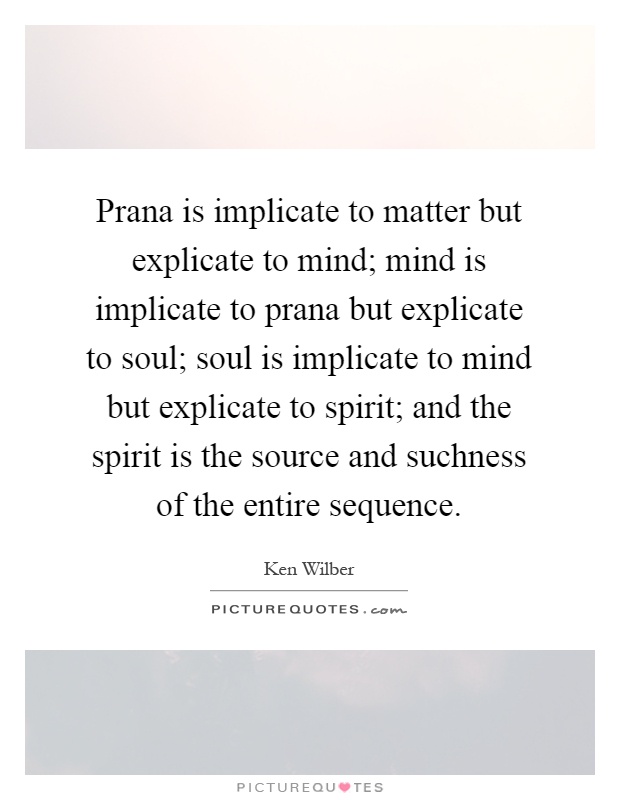 Prana is implicate to matter but explicate to mind; mind is implicate to prana but explicate to soul; soul is implicate to mind but explicate to spirit; and the spirit is the source and suchness of the entire sequence Picture Quote #1
