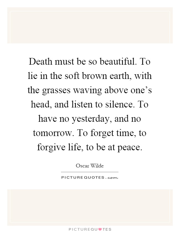 Death must be so beautiful. To lie in the soft brown earth, with the grasses waving above one's head, and listen to silence. To have no yesterday, and no tomorrow. To forget time, to forgive life, to be at peace Picture Quote #1