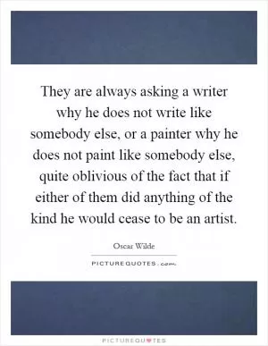 They are always asking a writer why he does not write like somebody else, or a painter why he does not paint like somebody else, quite oblivious of the fact that if either of them did anything of the kind he would cease to be an artist Picture Quote #1