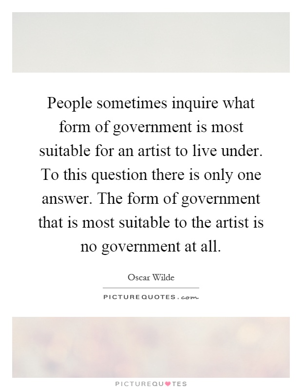 People sometimes inquire what form of government is most suitable for an artist to live under. To this question there is only one answer. The form of government that is most suitable to the artist is no government at all Picture Quote #1