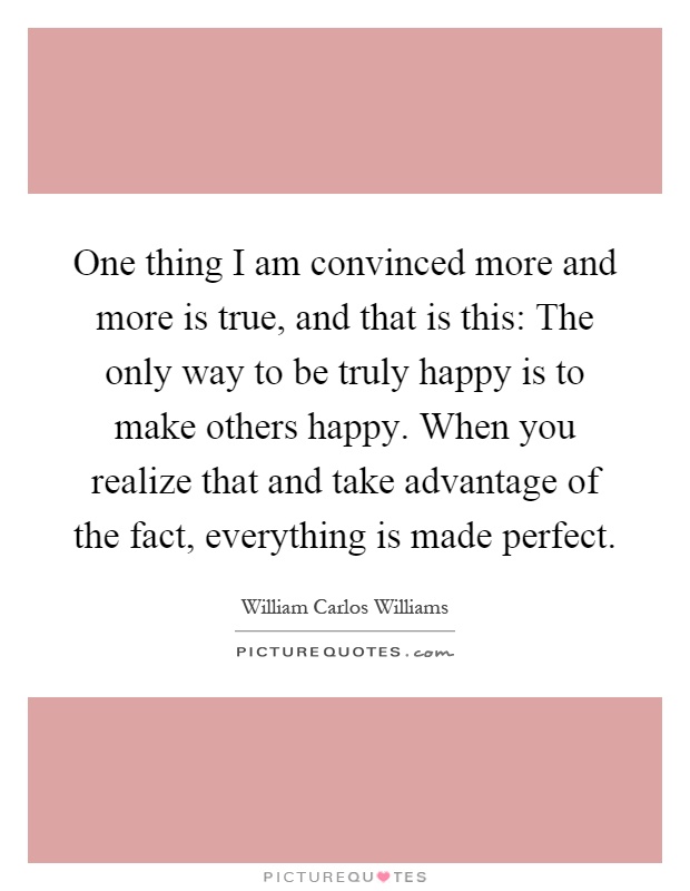 One thing I am convinced more and more is true, and that is this: The only way to be truly happy is to make others happy. When you realize that and take advantage of the fact, everything is made perfect Picture Quote #1