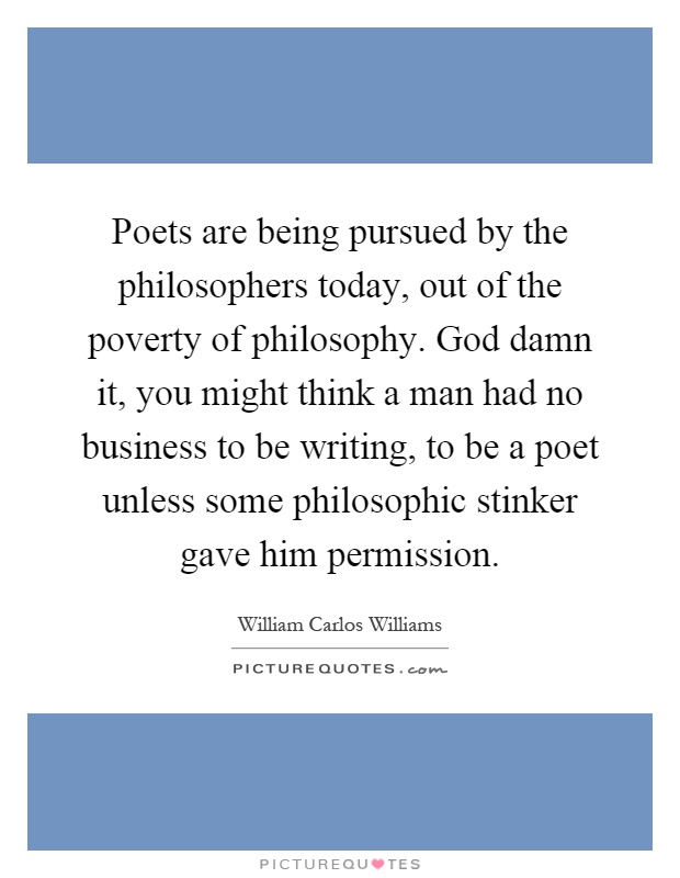 Poets are being pursued by the philosophers today, out of the poverty of philosophy. God damn it, you might think a man had no business to be writing, to be a poet unless some philosophic stinker gave him permission Picture Quote #1