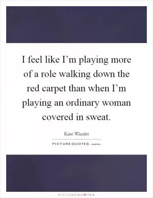 I feel like I’m playing more of a role walking down the red carpet than when I’m playing an ordinary woman covered in sweat Picture Quote #1
