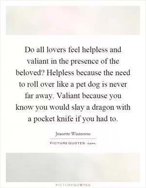 Do all lovers feel helpless and valiant in the presence of the beloved? Helpless because the need to roll over like a pet dog is never far away. Valiant because you know you would slay a dragon with a pocket knife if you had to Picture Quote #1