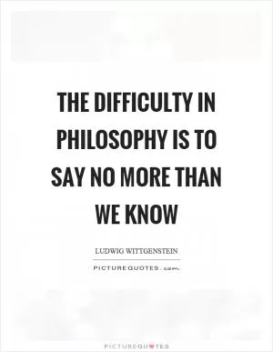The difficulty in philosophy is to say no more than we know Picture Quote #1