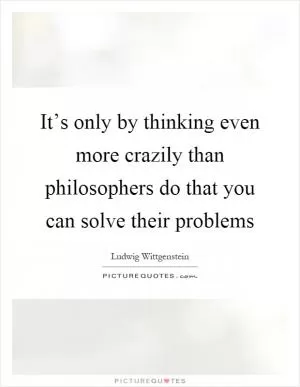 It’s only by thinking even more crazily than philosophers do that you can solve their problems Picture Quote #1