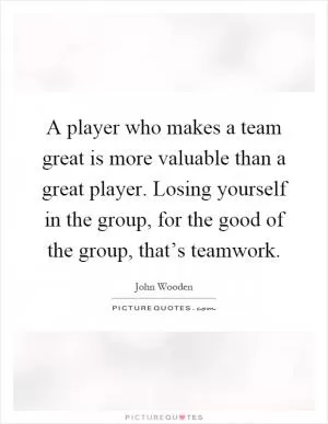 A player who makes a team great is more valuable than a great player. Losing yourself in the group, for the good of the group, that’s teamwork Picture Quote #1