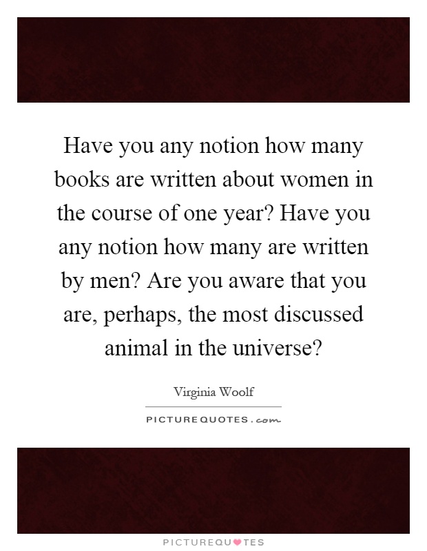 Have you any notion how many books are written about women in the course of one year? Have you any notion how many are written by men? Are you aware that you are, perhaps, the most discussed animal in the universe? Picture Quote #1