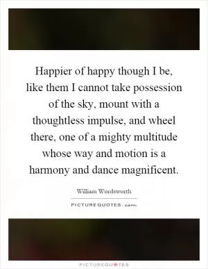 Happier of happy though I be, like them I cannot take possession of the sky, mount with a thoughtless impulse, and wheel there, one of a mighty multitude whose way and motion is a harmony and dance magnificent Picture Quote #1