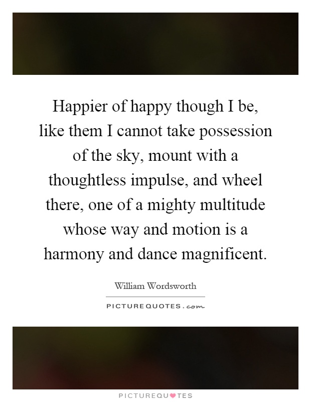 Happier of happy though I be, like them I cannot take possession of the sky, mount with a thoughtless impulse, and wheel there, one of a mighty multitude whose way and motion is a harmony and dance magnificent Picture Quote #1