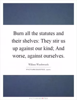 Burn all the statutes and their shelves: They stir us up against our kind; And worse, against ourselves Picture Quote #1